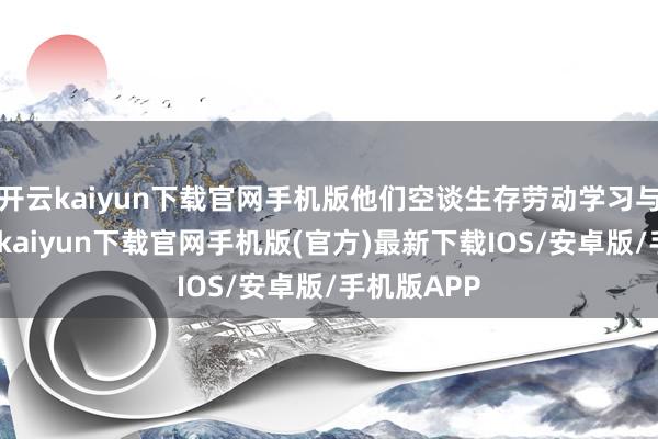 开云kaiyun下载官网手机版他们空谈生存劳动学习与梦思-开云kaiyun下载官网手机版(官方)最新下载IOS/安卓版/手机版APP