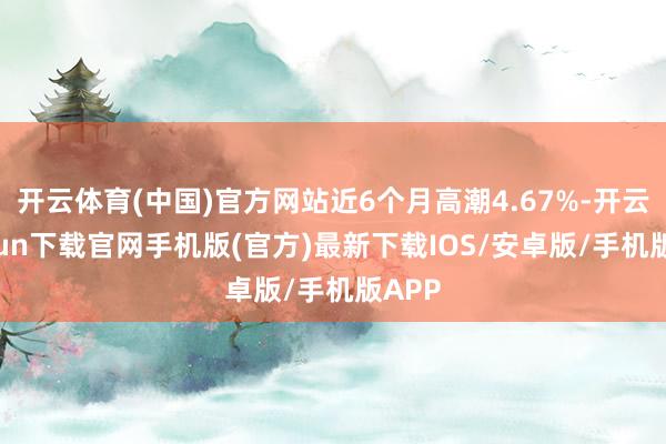 开云体育(中国)官方网站近6个月高潮4.67%-开云kaiyun下载官网手机版(官方)最新下载IOS/安卓版/手机版APP