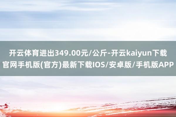 开云体育进出349.00元/公斤-开云kaiyun下载官网手机版(官方)最新下载IOS/安卓版/手机版APP