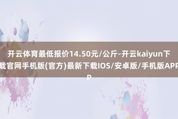 开云体育最低报价14.50元/公斤-开云kaiyun下载官网手机版(官方)最新下载IOS/安卓版/手机版APP