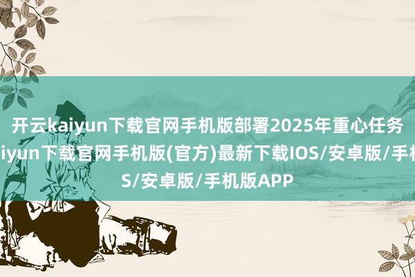 开云kaiyun下载官网手机版部署2025年重心任务-开云kaiyun下载官网手机版(官方)最新下载IOS/安卓版/手机版APP