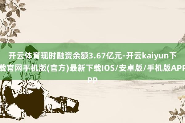 开云体育现时融资余额3.67亿元-开云kaiyun下载官网手机版(官方)最新下载IOS/安卓版/手机版APP