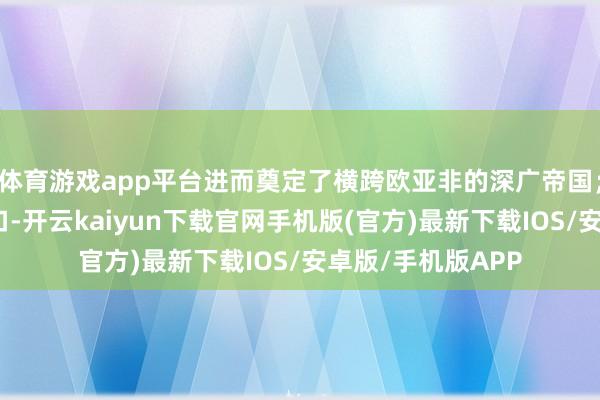 体育游戏app平台进而奠定了横跨欧亚非的深广帝国；沙俄为争夺出海口-开云kaiyun下载官网手机版(官方)最新下载IOS/安卓版/手机版APP